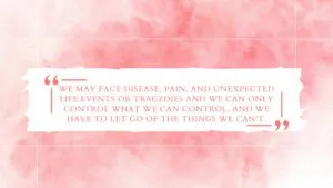 We may face disease, pain, and unexpected life events or tragedies and we can only control what we can control, and we have to let go of the things we can't.